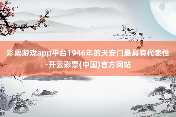 彩票游戏app平台1946年的天安门最具有代表性-开云彩票(中国)官方网站