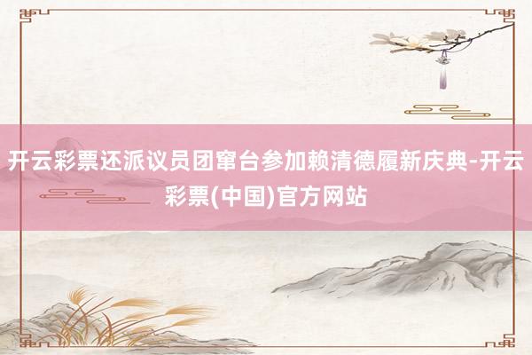 开云彩票还派议员团窜台参加赖清德履新庆典-开云彩票(中国)官方网站