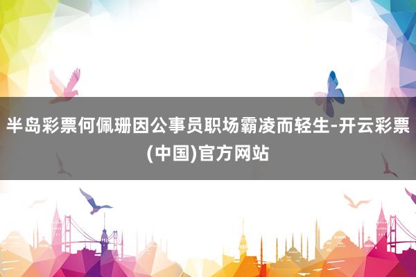半岛彩票何佩珊因公事员职场霸凌而轻生-开云彩票(中国)官方网站