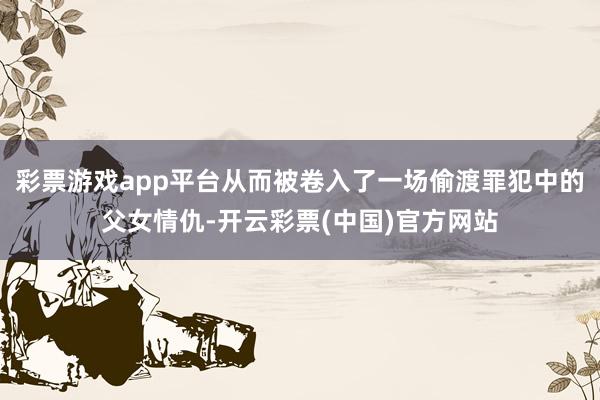 彩票游戏app平台从而被卷入了一场偷渡罪犯中的父女情仇-开云彩票(中国)官方网站
