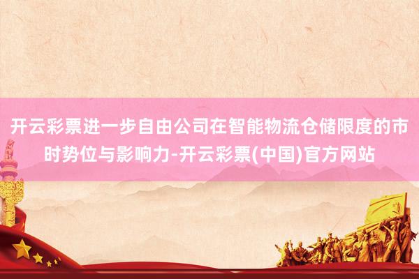 开云彩票进一步自由公司在智能物流仓储限度的市时势位与影响力-开云彩票(中国)官方网站