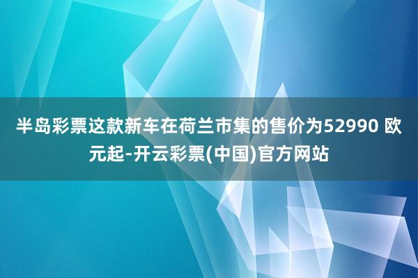 半岛彩票这款新车在荷兰市集的售价为52990 欧元起-开云彩票(中国)官方网站