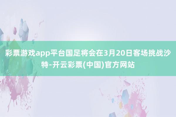 彩票游戏app平台国足将会在3月20日客场挑战沙特-开云彩票(中国)官方网站