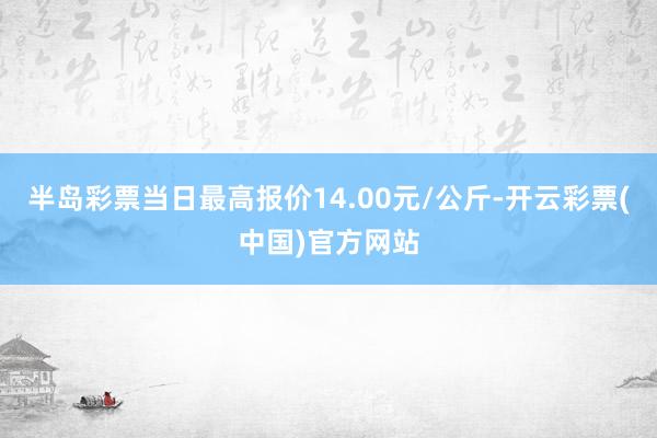 半岛彩票当日最高报价14.00元/公斤-开云彩票(中国)官方网站