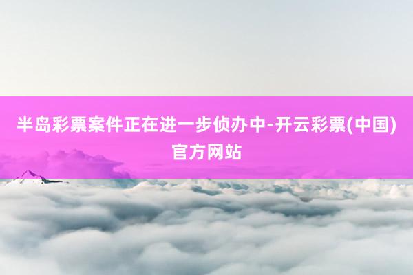 半岛彩票案件正在进一步侦办中-开云彩票(中国)官方网站