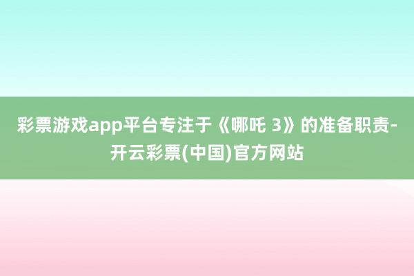 彩票游戏app平台专注于《哪吒 3》的准备职责-开云彩票(中国)官方网站